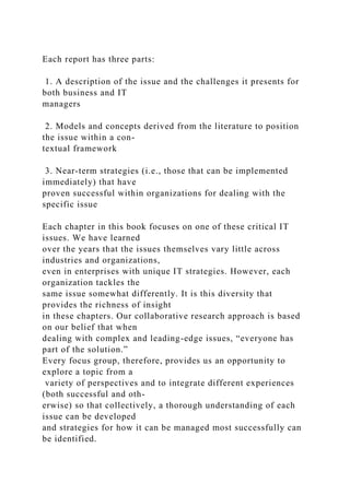 Each report has three parts:
1. A description of the issue and the challenges it presents for
both business and IT
managers
2. Models and concepts derived from the literature to position
the issue within a con-
textual framework
3. Near-term strategies (i.e., those that can be implemented
immediately) that have
proven successful within organizations for dealing with the
specific issue
Each chapter in this book focuses on one of these critical IT
issues. We have learned
over the years that the issues themselves vary little across
industries and organizations,
even in enterprises with unique IT strategies. However, each
organization tackles the
same issue somewhat differently. It is this diversity that
provides the richness of insight
in these chapters. Our collaborative research approach is based
on our belief that when
dealing with complex and leading-edge issues, “everyone has
part of the solution.”
Every focus group, therefore, provides us an opportunity to
explore a topic from a
variety of perspectives and to integrate different experiences
(both successful and oth-
erwise) so that collectively, a thorough understanding of each
issue can be developed
and strategies for how it can be managed most successfully can
be identified.
 