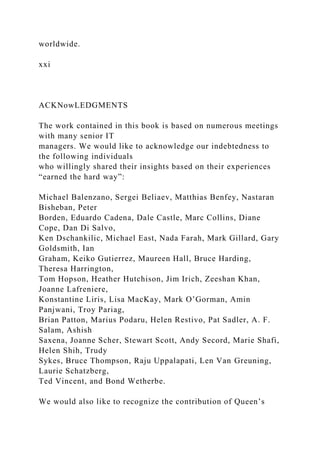 worldwide.
xxi
ACKNowLEDGMENTS
The work contained in this book is based on numerous meetings
with many senior IT
managers. We would like to acknowledge our indebtedness to
the following individuals
who willingly shared their insights based on their experiences
“earned the hard way”:
Michael Balenzano, Sergei Beliaev, Matthias Benfey, Nastaran
Bisheban, Peter
Borden, Eduardo Cadena, Dale Castle, Marc Collins, Diane
Cope, Dan Di Salvo,
Ken Dschankilic, Michael East, Nada Farah, Mark Gillard, Gary
Goldsmith, Ian
Graham, Keiko Gutierrez, Maureen Hall, Bruce Harding,
Theresa Harrington,
Tom Hopson, Heather Hutchison, Jim Irich, Zeeshan Khan,
Joanne Lafreniere,
Konstantine Liris, Lisa MacKay, Mark O’Gorman, Amin
Panjwani, Troy Pariag,
Brian Patton, Marius Podaru, Helen Restivo, Pat Sadler, A. F.
Salam, Ashish
Saxena, Joanne Scher, Stewart Scott, Andy Secord, Marie Shafi,
Helen Shih, Trudy
Sykes, Bruce Thompson, Raju Uppalapati, Len Van Greuning,
Laurie Schatzberg,
Ted Vincent, and Bond Wetherbe.
We would also like to recognize the contribution of Queen’s
 