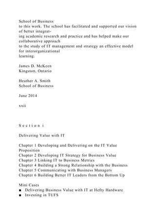 School of Business
to this work. The school has facilitated and supported our vision
of better integrat-
ing academic research and practice and has helped make our
collaborative approach
to the study of IT management and strategy an effective model
for interorganizational
learning.
James D. McKeen
Kingston, Ontario
Heather A. Smith
School of Business
June 2014
xxii
S e c t i o n i
Delivering Value with IT
Chapter 1 Developing and Delivering on the IT Value
Proposition
Chapter 2 Developing IT Strategy for Business Value
Chapter 3 Linking IT to Business Metrics
Chapter 4 Building a Strong Relationship with the Business
Chapter 5 Communicating with Business Managers
Chapter 6 Building Better IT Leaders from the Bottom Up
Mini Cases
■ Delivering Business Value with IT at Hefty Hardware
■ Investing in TUFS
 