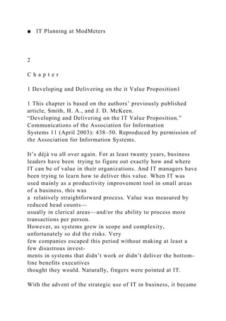 ■ IT Planning at ModMeters
2
C h a p t e r
1 Developing and Delivering on the it Value Proposition1
1 This chapter is based on the authors’ previously published
article, Smith, H. A., and J. D. McKeen.
“Developing and Delivering on the IT Value Proposition.”
Communications of the Association for Information
Systems 11 (April 2003): 438–50. Reproduced by permission of
the Association for Information Systems.
It’s déjà vu all over again. For at least twenty years, business
leaders have been trying to figure out exactly how and where
IT can be of value in their organizations. And IT managers have
been trying to learn how to deliver this value. When IT was
used mainly as a productivity improvement tool in small areas
of a business, this was
a relatively straightforward process. Value was measured by
reduced head counts—
usually in clerical areas—and/or the ability to process more
transactions per person.
However, as systems grew in scope and complexity,
unfortunately so did the risks. Very
few companies escaped this period without making at least a
few disastrous invest-
ments in systems that didn’t work or didn’t deliver the bottom-
line benefits executives
thought they would. Naturally, fingers were pointed at IT.
With the advent of the strategic use of IT in business, it became
 