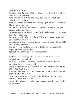 even more difficult
to isolate and deliver on the IT value proposition. It was often
hard to tell if an invest-
ment had paid off. Who could say how many competitors had
been deterred or how
many customers had been attracted by a particular IT initiative?
Many companies can
tell horror stories of how they have been left with a substantial
investment in new forms
of technology with little to show for it. Although over the years
there have been many
improvements in where and how IT investments are made and
good controls have been
established to limit time and cost overruns, we are still not able
to accurately articulate
and deliver on a value proposition for IT when it comes to
anything other than simple
productivity improvements or cost savings.
Problems in delivering IT value can lie with how a value
proposition is conceived
or in what is done to actually implement an idea—that is,
selecting the right project and
doing the project right (Cooper et al. 2000; McKeen and Smith
2003; Peslak 2012). In
addition, although most firms attempt to calculate the expected
payback of an IT invest-
ment before making it, few actually follow up to ensure that
value has been achieved or
to question what needs to be done to make sure that value will
be delivered.
Chapter1 • DevelopingandDeliveringontheITValueProposition 3
 