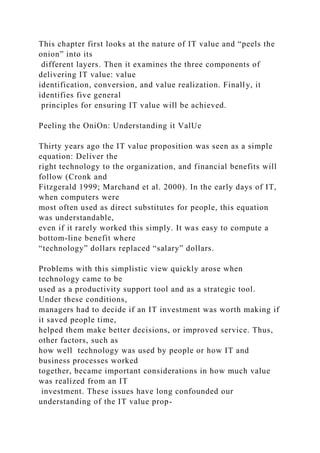 This chapter first looks at the nature of IT value and “peels the
onion” into its
different layers. Then it examines the three components of
delivering IT value: value
identification, conversion, and value realization. Finally, it
identifies five general
principles for ensuring IT value will be achieved.
Peeling the OniOn: Understanding it ValUe
Thirty years ago the IT value proposition was seen as a simple
equation: Deliver the
right technology to the organization, and financial benefits will
follow (Cronk and
Fitzgerald 1999; Marchand et al. 2000). In the early days of IT,
when computers were
most often used as direct substitutes for people, this equation
was understandable,
even if it rarely worked this simply. It was easy to compute a
bottom-line benefit where
“technology” dollars replaced “salary” dollars.
Problems with this simplistic view quickly arose when
technology came to be
used as a productivity support tool and as a strategic tool.
Under these conditions,
managers had to decide if an IT investment was worth making if
it saved people time,
helped them make better decisions, or improved service. Thus,
other factors, such as
how well technology was used by people or how IT and
business processes worked
together, became important considerations in how much value
was realized from an IT
investment. These issues have long confounded our
understanding of the IT value prop-
 