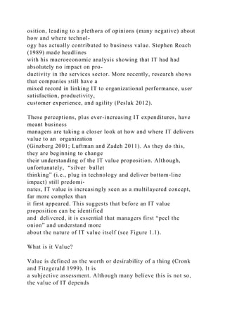 osition, leading to a plethora of opinions (many negative) about
how and where technol-
ogy has actually contributed to business value. Stephen Roach
(1989) made headlines
with his macroeconomic analysis showing that IT had had
absolutely no impact on pro-
ductivity in the services sector. More recently, research shows
that companies still have a
mixed record in linking IT to organizational performance, user
satisfaction, productivity,
customer experience, and agility (Peslak 2012).
These perceptions, plus ever-increasing IT expenditures, have
meant business
managers are taking a closer look at how and where IT delivers
value to an organization
(Ginzberg 2001; Luftman and Zadeh 2011). As they do this,
they are beginning to change
their understanding of the IT value proposition. Although,
unfortunately, “silver bullet
thinking” (i.e., plug in technology and deliver bottom-line
impact) still predomi-
nates, IT value is increasingly seen as a multilayered concept,
far more complex than
it first appeared. This suggests that before an IT value
proposition can be identified
and delivered, it is essential that managers first “peel the
onion” and understand more
about the nature of IT value itself (see Figure 1.1).
What is it Value?
Value is defined as the worth or desirability of a thing (Cronk
and Fitzgerald 1999). It is
a subjective assessment. Although many believe this is not so,
the value of IT depends
 