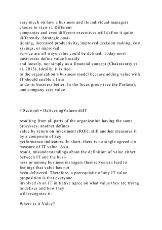 very much on how a business and its individual managers
choose to view it. Different
companies and even different executives will define it quite
differently. Strategic posi-
tioning, increased productivity, improved decision making, cost
savings, or improved
service are all ways value could be defined. Today most
businesses define value broadly
and loosely, not simply as a financial concept (Chakravarty et
al. 2013). Ideally, it is tied
to the organization’s business model because adding value with
IT should enable a firm
to do its business better. In the focus group (see the Preface),
one company sees value
4 SectionI • DeliveringValuewithIT
resulting from all parts of the organization having the same
processes; another defines
value by return on investment (ROI); still another measures it
by a composite of key
performance indicators. In short, there is no single agreed-on
measure of IT value. As a
result, misunderstandings about the definition of value either
between IT and the busi-
ness or among business managers themselves can lead to
feelings that value has not
been delivered. Therefore, a prerequisite of any IT value
proposition is that everyone
involved in an IT initiative agree on what value they are trying
to deliver and how they
will recognize it.
Where is it Value?
 