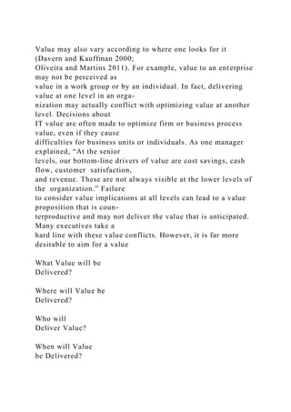 Value may also vary according to where one looks for it
(Davern and Kauffman 2000;
Oliveira and Martins 2011). For example, value to an enterprise
may not be perceived as
value in a work group or by an individual. In fact, delivering
value at one level in an orga-
nization may actually conflict with optimizing value at another
level. Decisions about
IT value are often made to optimize firm or business process
value, even if they cause
difficulties for business units or individuals. As one manager
explained, “At the senior
levels, our bottom-line drivers of value are cost savings, cash
flow, customer satisfaction,
and revenue. These are not always visible at the lower levels of
the organization.” Failure
to consider value implications at all levels can lead to a value
proposition that is coun-
terproductive and may not deliver the value that is anticipated.
Many executives take a
hard line with these value conflicts. However, it is far more
desirable to aim for a value
What Value will be
Delivered?
Where will Value be
Delivered?
Who will
Deliver Value?
When will Value
be Delivered?
 