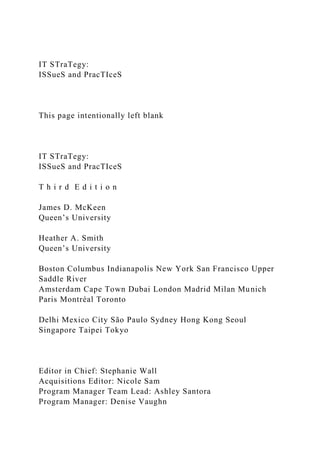 IT STraTegy:
ISSueS and PracTIceS
This page intentionally left blank
IT STraTegy:
ISSueS and PracTIceS
T h i r d E d i t i o n
James D. McKeen
Queen’s University
Heather A. Smith
Queen’s University
Boston Columbus Indianapolis New York San Francisco Upper
Saddle River
Amsterdam Cape Town Dubai London Madrid Milan Munich
Paris Montréal Toronto
Delhi Mexico City São Paulo Sydney Hong Kong Seoul
Singapore Taipei Tokyo
Editor in Chief: Stephanie Wall
Acquisitions Editor: Nicole Sam
Program Manager Team Lead: Ashley Santora
Program Manager: Denise Vaughn
 
