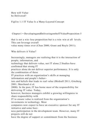 How will Value
be Delivered?
FigUre 1.1 IT Value Is a Many-Layered Concept
Chapter1 • DevelopingandDeliveringontheITValueProposition 5
that is not a win–lose proposition but is a win–win at all levels.
This can leverage overall
value many times over (Chan 2000; Grant and Royle 2011).
Who delivers it Value?
Increasingly, managers are realizing that it is the interaction of
people, information, and
technology that delivers value, not IT alone.2 Studies have
confirmed that strong IT
practices alone do not deliver superior performance. It is only
the combination of these
IT practices with an organization’s skills at managing
information and people’s behav-
iors and beliefs that leads to real value (Birdsall 2011; Ginzberg
2001; Marchand et al.
2000). In the past, IT has borne most of the responsibility for
delivering IT value. Today,
however, business managers exhibit a growing willingness to
share responsibility with
IT to ensure value is realized from the organization’s
investments in technology. Most
companies now expect to have an executive sponsor for any IT
initiative and some busi-
ness participation in the development team. However, many IT
projects still do not
have the degree of support or commitment from the business
 