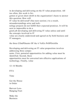 in developing and delivering on the IT value proposition. All
too often, this work is for-
gotten or given short shrift in the organization’s haste to answer
this question: How will
IT value be delivered? (See next section.) As a result,
misunderstandings arise and tech-
nology projects do not fulfill their expected promises. It will be
next to impossible to do a
good job developing and delivering IT value unless and until
the concepts involved in IT
value are clearly understood and agreed on by both business and
IT managers.
the three COmPOnents OF the it ValUe PrOPOsitiOn
Developing and delivering an IT value proposition involves
addressing three compo-
nents. First, potential opportunities for adding value must be
identified. Second, these
opportunities must be converted into effective applications of
technology. Finally, value
12–16 Months
EVA
Time
Get the House
in Order
Harvest Low-
Hanging Fruit
Make the
Business
 