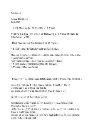 Complex
Make Business
Simpler
16–22 Months 22–38 Months 3–5 Years
FigUre 1.2 The ‘W’ Effect in Delivering IT Value (Segars &
Chatterjee, 2010)
Best Practices in Understanding IT Value
• LinkITvaluedirectlytoyourbusinessmodel.
•
Recognizevalueissubjective,andmanageperceptionsaccordingly.
• Aimforavalue“win–
win”acrossprocesses,workunits,andindividuals.
• SeekbusinesscommitmenttoallITprojects.
• Managevalueovertime.
Chapter1 • DevelopingandDeliveringontheITValueProposition 7
must be realized by the organization. Together, these
components comprise the funda-
mentals of any value proposition (see Figure 1.3).
identification of Potential Value
Identifying opportunities for making IT investments has
typically been a fairly
informal activity in most organizations. Very few companies
have a well-organized
means of doing research into new technologies or strategizing
about where these tech-
 