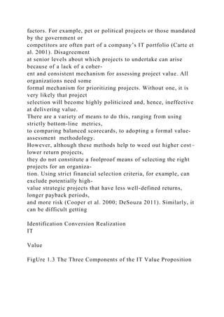 factors. For example, pet or political projects or those mandated
by the government or
competitors are often part of a company’s IT portfolio (Carte et
al. 2001). Disagreement
at senior levels about which projects to undertake can arise
because of a lack of a coher-
ent and consistent mechanism for assessing project value. All
organizations need some
formal mechanism for prioritizing projects. Without one, it is
very likely that project
selection will become highly politicized and, hence, ineffective
at delivering value.
There are a variety of means to do this, ranging from using
strictly bottom-line metrics,
to comparing balanced scorecards, to adopting a formal value-
assessment methodology.
However, although these methods help to weed out higher cost–
lower return projects,
they do not constitute a foolproof means of selecting the right
projects for an organiza-
tion. Using strict financial selection criteria, for example, can
exclude potentially high-
value strategic projects that have less well-defined returns,
longer payback periods,
and more risk (Cooper et al. 2000; DeSouza 2011). Similarly, it
can be difficult getting
Identification Conversion Realization
IT
Value
FigUre 1.3 The Three Components of the IT Value Proposition
 