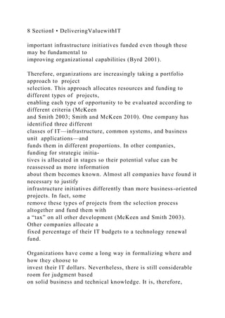 8 SectionI • DeliveringValuewithIT
important infrastructure initiatives funded even though these
may be fundamental to
improving organizational capabilities (Byrd 2001).
Therefore, organizations are increasingly taking a portfolio
approach to project
selection. This approach allocates resources and funding to
different types of projects,
enabling each type of opportunity to be evaluated according to
different criteria (McKeen
and Smith 2003; Smith and McKeen 2010). One company has
identified three different
classes of IT—infrastructure, common systems, and business
unit applications—and
funds them in different proportions. In other companies,
funding for strategic initia-
tives is allocated in stages so their potential value can be
reassessed as more information
about them becomes known. Almost all companies have found it
necessary to justify
infrastructure initiatives differently than more business-oriented
projects. In fact, some
remove these types of projects from the selection process
altogether and fund them with
a “tax” on all other development (McKeen and Smith 2003).
Other companies allocate a
fixed percentage of their IT budgets to a technology renewal
fund.
Organizations have come a long way in formalizing where and
how they choose to
invest their IT dollars. Nevertheless, there is still considerable
room for judgment based
on solid business and technical knowledge. It is, therefore,
 