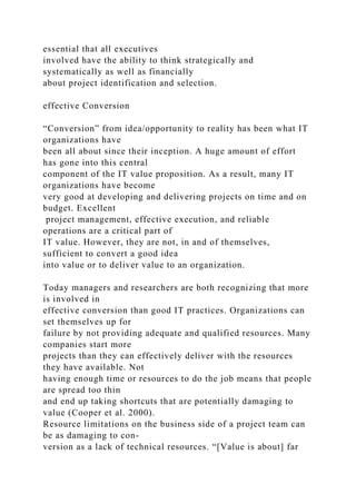 essential that all executives
involved have the ability to think strategically and
systematically as well as financially
about project identification and selection.
effective Conversion
“Conversion” from idea/opportunity to reality has been what IT
organizations have
been all about since their inception. A huge amount of effort
has gone into this central
component of the IT value proposition. As a result, many IT
organizations have become
very good at developing and delivering projects on time and on
budget. Excellent
project management, effective execution, and reliable
operations are a critical part of
IT value. However, they are not, in and of themselves,
sufficient to convert a good idea
into value or to deliver value to an organization.
Today managers and researchers are both recognizing that more
is involved in
effective conversion than good IT practices. Organizations can
set themselves up for
failure by not providing adequate and qualified resources. Many
companies start more
projects than they can effectively deliver with the resources
they have available. Not
having enough time or resources to do the job means that people
are spread too thin
and end up taking shortcuts that are potentially damaging to
value (Cooper et al. 2000).
Resource limitations on the business side of a project team can
be as damaging to con-
version as a lack of technical resources. “[Value is about] far
 