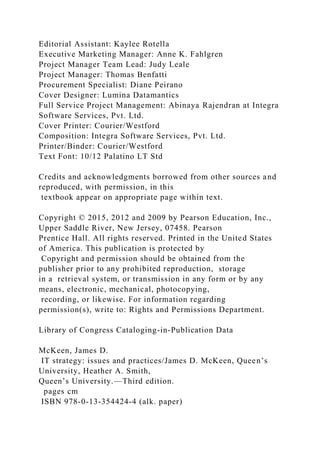 Editorial Assistant: Kaylee Rotella
Executive Marketing Manager: Anne K. Fahlgren
Project Manager Team Lead: Judy Leale
Project Manager: Thomas Benfatti
Procurement Specialist: Diane Peirano
Cover Designer: Lumina Datamantics
Full Service Project Management: Abinaya Rajendran at Integra
Software Services, Pvt. Ltd.
Cover Printer: Courier/Westford
Composition: Integra Software Services, Pvt. Ltd.
Printer/Binder: Courier/Westford
Text Font: 10/12 Palatino LT Std
Credits and acknowledgments borrowed from other sources and
reproduced, with permission, in this
textbook appear on appropriate page within text.
Copyright © 2015, 2012 and 2009 by Pearson Education, Inc.,
Upper Saddle River, New Jersey, 07458. Pearson
Prentice Hall. All rights reserved. Printed in the United States
of America. This publication is protected by
Copyright and permission should be obtained from the
publisher prior to any prohibited reproduction, storage
in a retrieval system, or transmission in any form or by any
means, electronic, mechanical, photocopying,
recording, or likewise. For information regarding
permission(s), write to: Rights and Permissions Department.
Library of Congress Cataloging-in-Publication Data
McKeen, James D.
IT strategy: issues and practices/James D. McKeen, Queen’s
University, Heather A. Smith,
Queen’s University.—Third edition.
pages cm
ISBN 978-0-13-354424-4 (alk. paper)
 