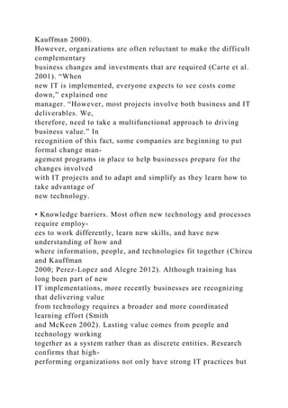 Kauffman 2000).
However, organizations are often reluctant to make the difficult
complementary
business changes and investments that are required (Carte et al.
2001). “When
new IT is implemented, everyone expects to see costs come
down,” explained one
manager. “However, most projects involve both business and IT
deliverables. We,
therefore, need to take a multifunctional approach to driving
business value.” In
recognition of this fact, some companies are beginning to put
formal change man-
agement programs in place to help businesses prepare for the
changes involved
with IT projects and to adapt and simplify as they learn how to
take advantage of
new technology.
• Knowledge barriers. Most often new technology and processes
require employ-
ees to work differently, learn new skills, and have new
understanding of how and
where information, people, and technologies fit together (Chircu
and Kauffman
2000; Perez-Lopez and Alegre 2012). Although training has
long been part of new
IT implementations, more recently businesses are recognizing
that delivering value
from technology requires a broader and more coordinated
learning effort (Smith
and McKeen 2002). Lasting value comes from people and
technology working
together as a system rather than as discrete entities. Research
confirms that high-
performing organizations not only have strong IT practices but
 