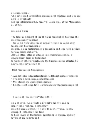 also have people
who have good information management practices and who are
able to effectively
use the information they receive (Beath et al. 2012; Marchand et
al. 2000).
realizing Value
The final component of the IT value proposition has been the
most frequently ignored.
This is the work involved in actually realizing value after
technology has been imple-
mented. Value realization is a proactive and long-term process
for any major initiative.
All too often, after an intense implementation period, a
development team is disbanded
to work on other projects, and the business areas affected by
new technology are left to
Best Practices in Conversion
• AvailabilityofadequateandqualifiedITandbusinessresources
• Traininginbusinessgoalsandprocesses
• Multifunctionalchangemanagement
• Emphasisonhigher-levellearningandknowledgemanagement
10 SectionI • DeliveringValuewithIT
sink or swim. As a result, a project’s benefits can be
imperfectly realized. Technology
must be used extensively if it is to deliver value. Poorly
designed technology can lead
to high levels of frustration, resistance to change, and low
levels of use (Chircu and
 