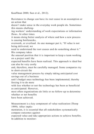 Kauffman 2000; Sun et al., 2012).
Resistance to change can have its root cause in an assumption or
an action that
doesn’t make sense in the everyday work people do. Sometimes
this means challeng-
ing workers’ understanding of work expectations or information
flows. At other times
it means doing better analysis of where and how a new process
is causing bottlenecks,
overwork, or overload. As one manager put it, “If value is not
being delivered, we
need to understand the root causes and do something about it.”
His company takes
the unusual position that it is important to keep a team working
on a project until the
expected benefits have been realized. This approach is ideal but
can also be very costly
and, therefore, must be carefully managed. Some companies try
to short-circuit the
value management process by simply taking anticipated cost
savings out of a business
unit’s budget once technology has been implemented, thereby
forcing it to do more
with less whether or not the technology has been as beneficial
as anticipated. However,
most often organizations do little or no follow-up to determine
whether or not benefits
have been achieved.
Measurement is a key component of value realization (Thorp
1999). After imple-
mentation, it is essential that all stakeholders systematically
compare outcomes against
expected value and take appropriate actions to achieve benefits.
In addition to monitor-
 