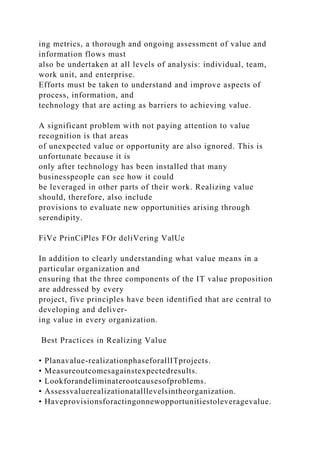ing metrics, a thorough and ongoing assessment of value and
information flows must
also be undertaken at all levels of analysis: individual, team,
work unit, and enterprise.
Efforts must be taken to understand and improve aspects of
process, information, and
technology that are acting as barriers to achieving value.
A significant problem with not paying attention to value
recognition is that areas
of unexpected value or opportunity are also ignored. This is
unfortunate because it is
only after technology has been installed that many
businesspeople can see how it could
be leveraged in other parts of their work. Realizing value
should, therefore, also include
provisions to evaluate new opportunities arising through
serendipity.
FiVe PrinCiPles FOr deliVering ValUe
In addition to clearly understanding what value means in a
particular organization and
ensuring that the three components of the IT value proposition
are addressed by every
project, five principles have been identified that are central to
developing and deliver-
ing value in every organization.
Best Practices in Realizing Value
• Planavalue-realizationphaseforallITprojects.
• Measureoutcomesagainstexpectedresults.
• Lookforandeliminaterootcausesofproblems.
• Assessvaluerealizationatalllevelsintheorganization.
• Haveprovisionsforactingonnewopportunitiestoleveragevalue.
 