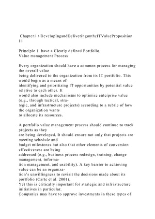 Chapter1 • DevelopingandDeliveringontheITValueProposition
11
Principle 1. have a Clearly defined Portfolio
Value management Process
Every organization should have a common process for managing
the overall value
being delivered to the organization from its IT portfolio. This
would begin as a means of
identifying and prioritizing IT opportunities by potential value
relative to each other. It
would also include mechanisms to optimize enterprise value
(e.g., through tactical, stra-
tegic, and infrastructure projects) according to a rubric of how
the organization wants
to allocate its resources.
A portfolio value management process should continue to track
projects as they
are being developed. It should ensure not only that projects are
meeting schedule and
budget milestones but also that other elements of conversion
effectiveness are being
addressed (e.g., business process redesign, training, change
management, informa-
tion management, and usability). A key barrier to achieving
value can be an organiza-
tion’s unwillingness to revisit the decisions made about its
portfolio (Carte et al. 2001).
Yet this is critically important for strategic and infrastructure
initiatives in particular.
Companies may have to approve investments in these types of
 