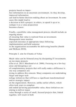 projects based on imper-
fect information in an uncertain environment. As they develop,
improved information
can lead to better decision making about an investment. In some
cases this might lead to
a decision to kill a project; in others, to speed it up or to
reshape it as a value proposition
becomes clearer.
Finally, a portfolio value management process should include an
ongoing means
of ensuring that value is realized from an investment.
Management must monitor
expected outcomes at appropriate times following
implementation and hold someone
in the organization accountable for delivering benefits (Smith
and McKeen 2010).
Principle 2. aim for Chunks of Value
Much value can be frittered away by dissipating IT investments
on too many projects
(Cho et al. 2013; Marchand et al. 2000). Focusing on a few key
areas and designing a set
of complementary projects that will really make a difference is
one way companies are
trying to address this concern. Many companies are undertaking
larger and larger tech-
nology initiatives that will have a significant transformational
and/or strategic impact
on the organization. However, unlike earlier efforts, which
often took years to complete
and ended up having questionable value, these initiatives are
aiming to deliver major
value through a series of small, focused projects that, linked
together, will result in both
 