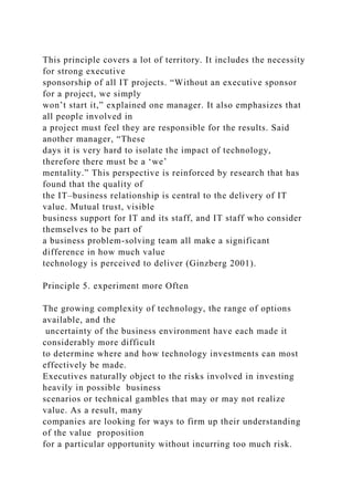 This principle covers a lot of territory. It includes the necessity
for strong executive
sponsorship of all IT projects. “Without an executive sponsor
for a project, we simply
won’t start it,” explained one manager. It also emphasizes that
all people involved in
a project must feel they are responsible for the results. Said
another manager, “These
days it is very hard to isolate the impact of technology,
therefore there must be a ‘we’
mentality.” This perspective is reinforced by research that has
found that the quality of
the IT–business relationship is central to the delivery of IT
value. Mutual trust, visible
business support for IT and its staff, and IT staff who consider
themselves to be part of
a business problem-solving team all make a significant
difference in how much value
technology is perceived to deliver (Ginzberg 2001).
Principle 5. experiment more Often
The growing complexity of technology, the range of options
available, and the
uncertainty of the business environment have each made it
considerably more difficult
to determine where and how technology investments can most
effectively be made.
Executives naturally object to the risks involved in investing
heavily in possible business
scenarios or technical gambles that may or may not realize
value. As a result, many
companies are looking for ways to firm up their understanding
of the value proposition
for a particular opportunity without incurring too much risk.
 