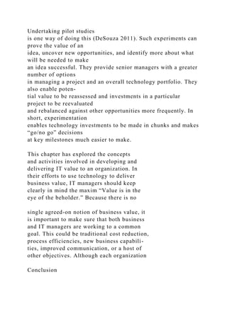 Undertaking pilot studies
is one way of doing this (DeSouza 2011). Such experiments can
prove the value of an
idea, uncover new opportunities, and identify more about what
will be needed to make
an idea successful. They provide senior managers with a greater
number of options
in managing a project and an overall technology portfolio. They
also enable poten-
tial value to be reassessed and investments in a particular
project to be reevaluated
and rebalanced against other opportunities more frequently. In
short, experimentation
enables technology investments to be made in chunks and makes
“go/no go” decisions
at key milestones much easier to make.
This chapter has explored the concepts
and activities involved in developing and
delivering IT value to an organization. In
their efforts to use technology to deliver
business value, IT managers should keep
clearly in mind the maxim “Value is in the
eye of the beholder.” Because there is no
single agreed-on notion of business value, it
is important to make sure that both business
and IT managers are working to a common
goal. This could be traditional cost reduction,
process efficiencies, new business capabili-
ties, improved communication, or a host of
other objectives. Although each organization
Conclusion
 