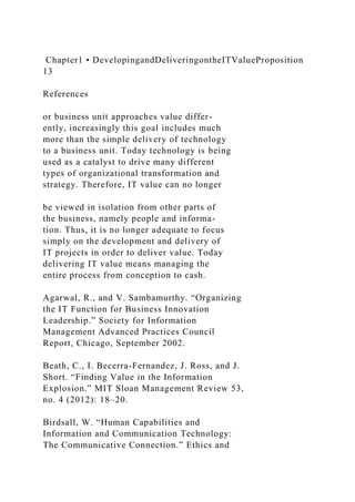 Chapter1 • DevelopingandDeliveringontheITValueProposition
13
References
or business unit approaches value differ-
ently, increasingly this goal includes much
more than the simple delivery of technology
to a business unit. Today technology is being
used as a catalyst to drive many different
types of organizational transformation and
strategy. Therefore, IT value can no longer
be viewed in isolation from other parts of
the business, namely people and informa-
tion. Thus, it is no longer adequate to focus
simply on the development and delivery of
IT projects in order to deliver value. Today
delivering IT value means managing the
entire process from conception to cash.
Agarwal, R., and V. Sambamurthy. “Organizing
the IT Function for Business Innovation
Leadership.” Society for Information
Management Advanced Practices Council
Report, Chicago, September 2002.
Beath, C., I. Becerra-Fernandez, J. Ross, and J.
Short. “Finding Value in the Information
Explosion.” MIT Sloan Management Review 53,
no. 4 (2012): 18–20.
Birdsall, W. “Human Capabilities and
Information and Communication Technology:
The Communicative Connection.” Ethics and
 