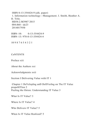 ISBN 0-13-354424-9 (alk. paper)
1. Information technology—Management. I. Smith, Heather A.
II. Title.
HD30.2.M3987 2015
004.068—dc23
2014017950
ISBN–10: 0-13-354424-9
ISBN–13: 978-0-13-354424-4
10 9 8 7 6 5 4 3 2 1
CoNTENTS
Preface xiii
About the Authors xxi
Acknowledgments xxii
Section I Delivering Value with IT 1
Chapter 1 DeVelopIng anD DelIVerIng on The IT Value
propoSITIon 2
Peeling the Onion: Understanding IT Value 3
What Is IT Value? 3
Where Is IT Value? 4
Who Delivers IT Value? 5
When Is IT Value Realized? 5
 