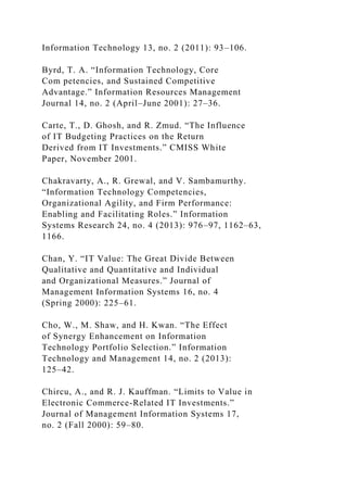 Information Technology 13, no. 2 (2011): 93–106.
Byrd, T. A. “Information Technology, Core
Com petencies, and Sustained Competitive
Advantage.” Information Resources Management
Journal 14, no. 2 (April–June 2001): 27–36.
Carte, T., D. Ghosh, and R. Zmud. “The Influence
of IT Budgeting Practices on the Return
Derived from IT Investments.” CMISS White
Paper, November 2001.
Chakravarty, A., R. Grewal, and V. Sambamurthy.
“Information Technology Competencies,
Organizational Agility, and Firm Performance:
Enabling and Facilitating Roles.” Information
Systems Research 24, no. 4 (2013): 976–97, 1162–63,
1166.
Chan, Y. “IT Value: The Great Divide Between
Qualitative and Quantitative and Individual
and Organizational Measures.” Journal of
Management Information Systems 16, no. 4
(Spring 2000): 225–61.
Cho, W., M. Shaw, and H. Kwan. “The Effect
of Synergy Enhancement on Information
Technology Portfolio Selection.” Information
Technology and Management 14, no. 2 (2013):
125–42.
Chircu, A., and R. J. Kauffman. “Limits to Value in
Electronic Commerce-Related IT Investments.”
Journal of Management Information Systems 17,
no. 2 (Fall 2000): 59–80.
 