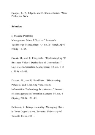 Cooper, R., S. Edgett, and E. Kleinschmidt. “New
Problems, New
Solution
s: Making Portfolio
Management More Effective.” Research
Technology Management 43, no. 2 (March/April
2000): 18–33.
Cronk, M., and E. Fitzgerald. “Understanding ‘IS
Business Value’: Derivation of Dimensions.”
Logistics Information Management 12, no. 1–2
(1999): 40–49.
Davern, M., and R. Kauffman. “Discovering
Potential and Realizing Value from
Information Technology Investments.” Journal
of Management Information Systems 16, no. 4
(Spring 2000): 121–43.
DeSouza, K. Intrapreneurship: Managing Ideas
in Your Organization. Toronto: University of
Toronto Press, 2011.
 