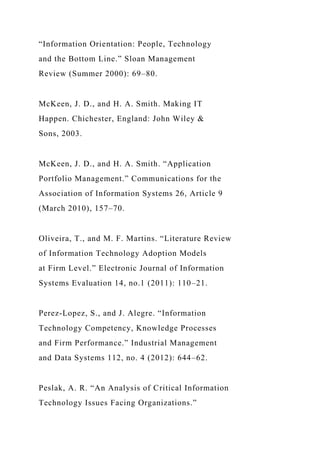 “Information Orientation: People, Technology
and the Bottom Line.” Sloan Management
Review (Summer 2000): 69–80.
McKeen, J. D., and H. A. Smith. Making IT
Happen. Chichester, England: John Wiley &
Sons, 2003.
McKeen, J. D., and H. A. Smith. “Application
Portfolio Management.” Communications for the
Association of Information Systems 26, Article 9
(March 2010), 157–70.
Oliveira, T., and M. F. Martins. “Literature Review
of Information Technology Adoption Models
at Firm Level.” Electronic Journal of Information
Systems Evaluation 14, no.1 (2011): 110–21.
Perez-Lopez, S., and J. Alegre. “Information
Technology Competency, Knowledge Processes
and Firm Performance.” Industrial Management
and Data Systems 112, no. 4 (2012): 644–62.
Peslak, A. R. “An Analysis of Critical Information
Technology Issues Facing Organizations.”
 