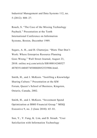 Industrial Management and Data Systems 112, no.
5 (2012): 808–27.
Roach, S. “The Case of the Missing Technology
Payback.” Presentation at the Tenth
International Conference on Information
Systems, Boston, December 1989.
Segars, A. H., and D. Chatterjee. “Diets That Don’t
Work: Where Enterprise Resource Planning
Goes Wrong.” Wall Street Journal, August 23,
2010. online.wsj.com/article/SB100014240527
48703514404574588060852535906.html.
Smith, H., and J. McKeen. “Instilling a Knowledge
Sharing Culture.” Presentation at the KM
Forum, Queen’s School of Business, Kingston,
Ontario, Canada, 2002.
Smith, H., and J. McKeen. “Investment Spend
Optimization at BMO Financial Group.” MISQ
Executive 9, no. 2 (June 2010): 65–81.
Sun, Y., Y. Fang, K. Lim, and D. Straub. “User
Satisfaction with Information Technology
 