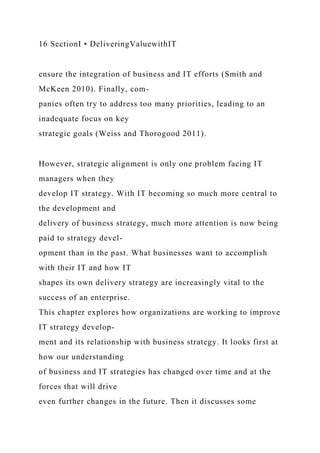 16 SectionI • DeliveringValuewithIT
ensure the integration of business and IT efforts (Smith and
McKeen 2010). Finally, com-
panies often try to address too many priorities, leading to an
inadequate focus on key
strategic goals (Weiss and Thorogood 2011).
However, strategic alignment is only one problem facing IT
managers when they
develop IT strategy. With IT becoming so much more central to
the development and
delivery of business strategy, much more attention is now being
paid to strategy devel-
opment than in the past. What businesses want to accomplish
with their IT and how IT
shapes its own delivery strategy are increasingly vital to the
success of an enterprise.
This chapter explores how organizations are working to improve
IT strategy develop-
ment and its relationship with business strategy. It looks first at
how our understanding
of business and IT strategies has changed over time and at the
forces that will drive
even further changes in the future. Then it discusses some
 