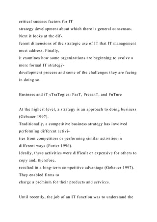 critical success factors for IT
strategy development about which there is general consensus.
Next it looks at the dif-
ferent dimensions of the strategic use of IT that IT management
must address. Finally,
it examines how some organizations are beginning to evolve a
more formal IT strategy-
development process and some of the challenges they are facing
in doing so.
Business and iT sTraTegies: PasT, PresenT, and FuTure
At the highest level, a strategy is an approach to doing business
(Gebauer 1997).
Traditionally, a competitive business strategy has involved
performing different activi-
ties from competitors or performing similar activities in
different ways (Porter 1996).
Ideally, these activities were difficult or expensive for others to
copy and, therefore,
resulted in a long-term competitive advantage (Gebauer 1997).
They enabled firms to
charge a premium for their products and services.
Until recently, the job of an IT function was to understand the
 