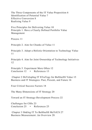 The Three Components of the IT Value Proposition 6
Identification of Potential Value 7
Effective Conversion 8
Realizing Value 9
Five Principles for Delivering Value 10
Principle 1. Have a Clearly Defined Portfolio Value
Management
Process 11
Principle 2. Aim for Chunks of Value 11
Principle 3. Adopt a Holistic Orientation to Technology Value
11
Principle 4. Aim for Joint Ownership of Technology Initiatives
12
Principle 5. Experiment More Often 12
Conclusion 12 • References 13
Chapter 2 DeVelopIng IT STraTegy for BuSIneSS Value 15
Business and IT Strategies: Past, Present, and Future 16
Four Critical Success Factors 18
The Many Dimensions of IT Strategy 20
Toward an IT Strategy-Development Process 22
Challenges for CIOs 23
Conclusion 25 • References 25
Chapter 3 lInkIng IT To BuSIneSS MeTrICS 27
Business Measurement: An Overview 28
 