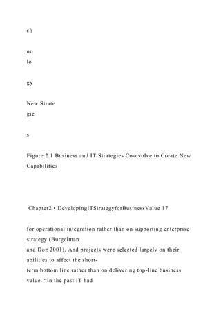 ch
no
lo
gy
New Strate
gie
s
Figure 2.1 Business and IT Strategies Co-evolve to Create New
Capabilities
Chapter2 • DevelopingITStrategyforBusinessValue 17
for operational integration rather than on supporting enterprise
strategy (Burgelman
and Doz 2001). And projects were selected largely on their
abilities to affect the short-
term bottom line rather than on delivering top-line business
value. “In the past IT had
 