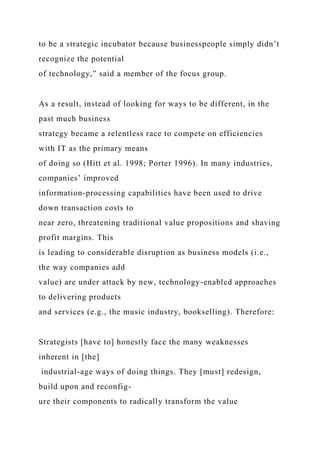 to be a strategic incubator because businesspeople simply didn’t
recognize the potential
of technology,” said a member of the focus group.
As a result, instead of looking for ways to be different, in the
past much business
strategy became a relentless race to compete on efficiencies
with IT as the primary means
of doing so (Hitt et al. 1998; Porter 1996). In many industries,
companies’ improved
information-processing capabilities have been used to drive
down transaction costs to
near zero, threatening traditional value propositions and shaving
profit margins. This
is leading to considerable disruption as business models (i.e.,
the way companies add
value) are under attack by new, technology-enabled approaches
to delivering products
and services (e.g., the music industry, bookselling). Therefore:
Strategists [have to] honestly face the many weaknesses
inherent in [the]
industrial-age ways of doing things. They [must] redesign,
build upon and reconfig-
ure their components to radically transform the value
 