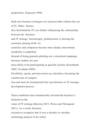 proposition. (Tapscott 1996)
Such new business strategies are inconceivable without the use
of IT. Other factors,
also facilitated by IT, are further influencing the relationship
between the business
and IT strategy. Increasingly, globalization is altering the
economic playing field. As
countries and companies become more deeply interrelated,
instability is amplified.
Instead of being generals plotting out a structured campaign,
business leaders are now
more likely to be participating in guerilla warfare (Eisenhardt
2002; Friedman 2005).
Flexibility, speed, and innovation are, therefore, becoming the
watchwords of competi-
tion and must be incorporated into any business or IT strategy–
development process.
These conditions have dramatically elevated the business’s
attention to the
value of IT strategy (Korsten 2011; Weiss and Thorogood
2011). As a result, business
executives recognize that it was a mistake to consider
technology projects to be solely
 