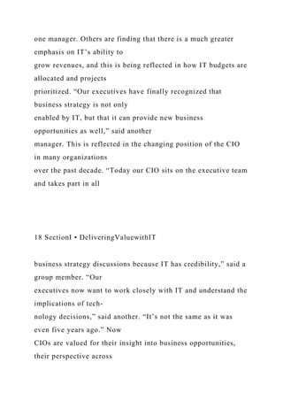 one manager. Others are finding that there is a much greater
emphasis on IT’s ability to
grow revenues, and this is being reflected in how IT budgets are
allocated and projects
prioritized. “Our executives have finally recognized that
business strategy is not only
enabled by IT, but that it can provide new business
opportunities as well,” said another
manager. This is reflected in the changing position of the CIO
in many organizations
over the past decade. “Today our CIO sits on the executive team
and takes part in all
18 SectionI • DeliveringValuewithIT
business strategy discussions because IT has credibility,” said a
group member. “Our
executives now want to work closely with IT and understand the
implications of tech-
nology decisions,” said another. “It’s not the same as it was
even five years ago.” Now
CIOs are valued for their insight into business opportunities,
their perspective across
 