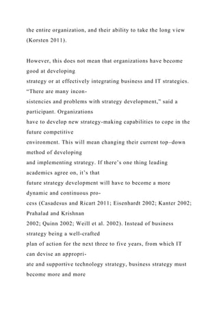 the entire organization, and their ability to take the long view
(Korsten 2011).
However, this does not mean that organizations have become
good at developing
strategy or at effectively integrating business and IT strategies.
“There are many incon-
sistencies and problems with strategy development,” said a
participant. Organizations
have to develop new strategy-making capabilities to cope in the
future competitive
environment. This will mean changing their current top–down
method of developing
and implementing strategy. If there’s one thing leading
academics agree on, it’s that
future strategy development will have to become a more
dynamic and continuous pro-
cess (Casadesus and Ricart 2011; Eisenhardt 2002; Kanter 2002;
Prahalad and Krishnan
2002; Quinn 2002; Weill et al. 2002). Instead of business
strategy being a well-crafted
plan of action for the next three to five years, from which IT
can devise an appropri-
ate and supportive technology strategy, business strategy must
become more and more
 