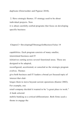 duplicate (Osterwalder and Pigneur 2010).
2. Have strategic themes. IT strategy used to be about
individual projects. Now
it is about carefully crafted programs that focus on developing
specific business
Chapter2 • DevelopingITStrategyforBusinessValue 19
capabilities. Each program consists of many smaller,
interrelated business and IT
initiatives cutting across several functional areas. These are
designed to be adapted,
reconfigured, accelerated, or canceled as the strategic program
evolves. Themes
give both business and IT leaders a broad yet focused topic of
interest that chal-
lenges them to move beyond current operations (Kanter 2002).
For example, one
retail company decided it wanted to be “a great place to work.”
A bank selected
mobile banking as a critical differentiator. Both firms used a
theme to engage the
 