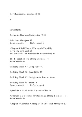 Key Business Metrics for IT 30
v
vi Contents
Designing Business Metrics for IT 31
Advice to Managers 35
Conclusion 36 • References 36
Chapter 4 BuIlDIng a STrong relaTIonShIp
wITh The BuSIneSS 38
The Nature of the Business–IT Relationship 39
The Foundation of a Strong Business–IT
Relationship 41
Building Block #1: Competence 42
Building Block #2: Credibility 43
Building Block #3: Interpersonal Interaction 44
Building Block #4: Trust 46
Conclusion 48 • References 48
Appendix A The Five IT Value Profiles 50
Appendix B Guidelines for Building a Strong Business–IT
Relationship 51
Chapter 5 CoMMunICaTIng wITh BuSIneSS ManagerS 52
 