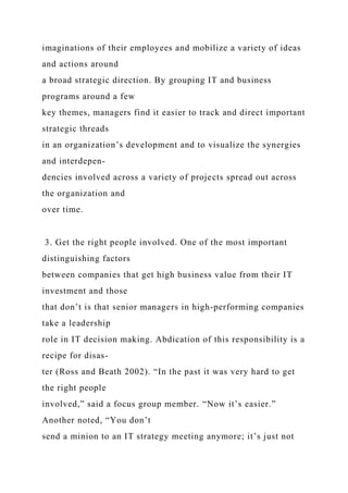 imaginations of their employees and mobilize a variety of ideas
and actions around
a broad strategic direction. By grouping IT and business
programs around a few
key themes, managers find it easier to track and direct important
strategic threads
in an organization’s development and to visualize the synergies
and interdepen-
dencies involved across a variety of projects spread out across
the organization and
over time.
3. Get the right people involved. One of the most important
distinguishing factors
between companies that get high business value from their IT
investment and those
that don’t is that senior managers in high-performing companies
take a leadership
role in IT decision making. Abdication of this responsibility is a
recipe for disas-
ter (Ross and Beath 2002). “In the past it was very hard to get
the right people
involved,” said a focus group member. “Now it’s easier.”
Another noted, “You don’t
send a minion to an IT strategy meeting anymore; it’s just not
 