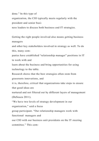 done.” In this type of
organization, the CIO typically meets regularly with the
president and senior busi-
ness leaders to discuss both business and IT strategies.
Getting the right people involved also means getting business
managers
and other key stakeholders involved in strategy as well. To do
this, many com-
panies have established “relationship manager” positions in IT
to work with and
learn about the business and bring opportunities for using
technology to the table.
Research shows that the best strategies often stem from
grassroots innovations, and
it is, therefore, critical that organizations take steps to ensure
that good ideas are
nurtured and not filtered out by different layers of management
(DeSouza 2011).
“We have two levels of strategy development in our
organization,” said a focus
group participant. “Our relationship managers work with
functional managers and
our CIO with our business unit presidents on the IT steering
committee.” This com-
 