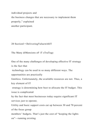 individual projects and
the business changes that are necessary to implement them
properly,” explained
another participant.
20 SectionI • DeliveringValuewithIT
The Many diMensions oF iT sTraTegy
One of the many challenges of developing effective IT strategy
is the fact that
technology can be used in so many different ways. The
opportunities are practically
limitless. Unfortunately, the available resources are not. Thus, a
key element of IT
strategy is determining how best to allocate the IT budget. This
issue is complicated
by the fact that most businesses today require significant IT
services just to operate.
Utility and basic support costs eat up between 30 and 70 percent
of the focus group
members’ budgets. That’s just the cost of “keeping the lights
on”—running existing
 