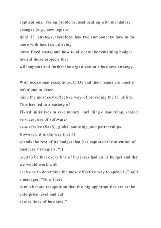 applications, fixing problems, and dealing with mandatory
changes (e.g., new legisla-
tion). IT strategy, therefore, has two components: how to do
more with less (i.e., driving
down fixed costs) and how to allocate the remaining budget
toward those projects that
will support and further the organization’s business strategy.
With occasional exceptions, CIOs and their teams are mostly
left alone to deter-
mine the most cost-effective way of providing the IT utility.
This has led to a variety of
IT-led initiatives to save money, including outsourcing, shared
services, use of software-
as-a-service (SaaS), global sourcing, and partnerships.
However, it is the way that IT
spends the rest of its budget that has captured the attention of
business strategists. “It
used to be that every line of business had an IT budget and that
we would work with
each one to determine the most effective way to spend it,” said
a manager. “Now there
is much more recognition that the big opportunities are at the
enterprise level and cut
across lines of business.”
 