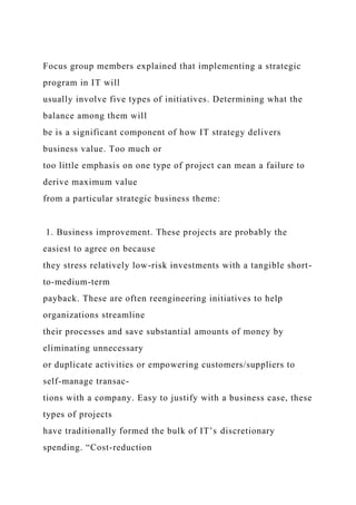 Focus group members explained that implementing a strategic
program in IT will
usually involve five types of initiatives. Determining what the
balance among them will
be is a significant component of how IT strategy delivers
business value. Too much or
too little emphasis on one type of project can mean a failure to
derive maximum value
from a particular strategic business theme:
1. Business improvement. These projects are probably the
easiest to agree on because
they stress relatively low-risk investments with a tangible short-
to-medium-term
payback. These are often reengineering initiatives to help
organizations streamline
their processes and save substantial amounts of money by
eliminating unnecessary
or duplicate activities or empowering customers/suppliers to
self-manage transac-
tions with a company. Easy to justify with a business case, these
types of projects
have traditionally formed the bulk of IT’s discretionary
spending. “Cost-reduction
 