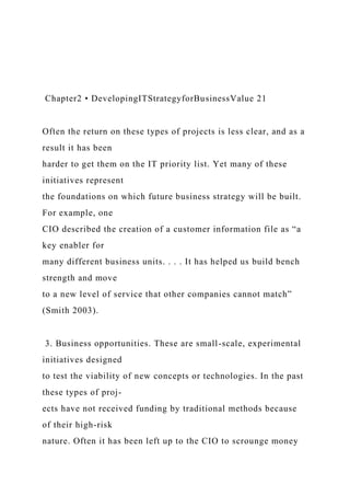 Chapter2 • DevelopingITStrategyforBusinessValue 21
Often the return on these types of projects is less clear, and as a
result it has been
harder to get them on the IT priority list. Yet many of these
initiatives represent
the foundations on which future business strategy will be built.
For example, one
CIO described the creation of a customer information file as “a
key enabler for
many different business units. . . . It has helped us build bench
strength and move
to a new level of service that other companies cannot match”
(Smith 2003).
3. Business opportunities. These are small-scale, experimental
initiatives designed
to test the viability of new concepts or technologies. In the past
these types of proj-
ects have not received funding by traditional methods because
of their high-risk
nature. Often it has been left up to the CIO to scrounge money
 