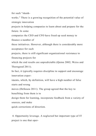 for such “skunk-
works.” There is a growing recognition of the potential value of
strategic innovation
projects in helping companies to learn about and prepare for the
future. In some
companies the CEO and CFO have freed up seed money to
finance a number of
these initiatives. However, although there is considerably more
acceptance for such
projects, there is still significant organizational resistance to
financing projects for
which the end results are unpredictable (Quinn 2002; Weiss and
Thorogood 2011).
In fact, it typically requires discipline to support and encourage
innovation exper-
iments, which, by definition, will have a high number of false
starts and wrong
moves (DeSouza 2011). The group agreed that the key to
benefiting from them is to
design them for learning, incorporate feedback from a variety of
sources, and make
quick corrections of direction.
4. Opportunity leverage. A neglected but important type of IT
project is one that oper-
 