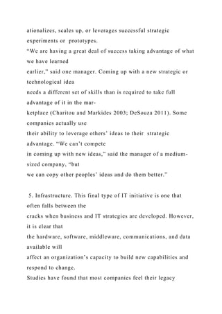 ationalizes, scales up, or leverages successful strategic
experiments or prototypes.
“We are having a great deal of success taking advantage of what
we have learned
earlier,” said one manager. Coming up with a new strategic or
technological idea
needs a different set of skills than is required to take full
advantage of it in the mar-
ketplace (Charitou and Markides 2003; DeSouza 2011). Some
companies actually use
their ability to leverage others’ ideas to their strategic
advantage. “We can’t compete
in coming up with new ideas,” said the manager of a medium-
sized company, “but
we can copy other peoples’ ideas and do them better.”
5. Infrastructure. This final type of IT initiative is one that
often falls between the
cracks when business and IT strategies are developed. However,
it is clear that
the hardware, software, middleware, communications, and data
available will
affect an organization’s capacity to build new capabilities and
respond to change.
Studies have found that most companies feel their legacy
 