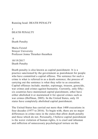Running head: DEATH PENALTY
1
DEATH PENALTY
6
Death Penalty
Maria Feistel
Strayer University
Professor Jenna Thrasher-Sneathen
10/19/2017
Death Penalty
Death penalty is also known as capital punishment. It is a
practice sanctioned by the government as punishment for people
who have committed a capital offense. The sentence for such a
crime is what is referred to as a death sentence; the process of
carrying out the sentence is what they refer to as execution.
Capital offenses include; murder, espionage, treason, genocide,
war crimes and crimes against humanity. Currently, only fifty-
six countries have maintained capital punishment, other have
either abolished it or maintained it for special crimes such as
war crimes (Hoffman, 2005). In the United States, only 18
states have completely abolished capital punishment.
The United States has carried out more than 1400 executions in
four decades (1977 to 2016). To begin with, there are no major
differences in crime rates in the states that allow death penalty
and those which do not. Personally, I believe capital punishment
is the worst violation of human rights, it is cruel and inhuman
and infliction of unnecessary psychological torture on the
 